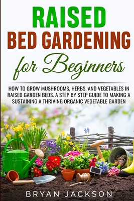 Raised Bed Gardening for Beginners: How to Grow Mushrooms, Herbs, and Vegetables in Raised Garden Beds. A Step by Step Guide to Making a Sustaining a Thriving Organic Vegetable Garden. - Jackson, Bryan