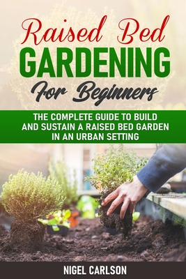 Raised Bed Gardening for Beginners: The Complete Guide to Build and Sustain a Raised Bed Garden in an Urban Setting - Carlson, Nigel