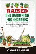 Raised Bed Gardening for Beginners: The Ultimate Guide To Maximizing Space For Your Garden And Growing Vegetales, Fruits, Herbs And Flowers