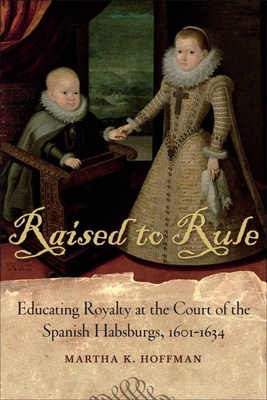 Raised to Rule: Educating Royalty at the Court of the Spanish Habsburgs, 1601-1634 - Hoffman, Martha K