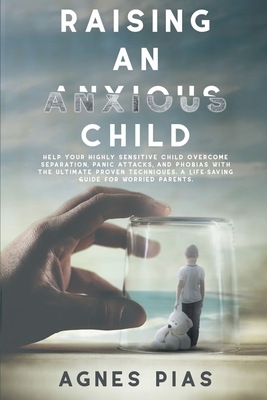 Raising an Anxious Child: Help Your Highly Sensitive Child Overcome Separation, Panic Attacks, And Phobias With The Ultimate Proven Techniques. A Life-Saving Guide For Worried Parents. - Pias, Agnes
