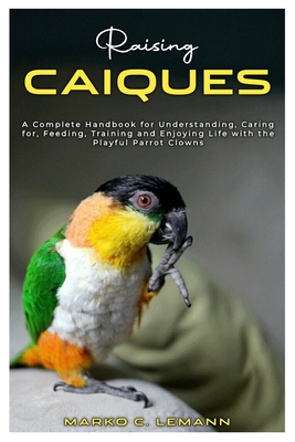 Raising Caiques: A Complete Handbook for Understanding, Caring for, Feeding, Training and Enjoying Life with the Playful Parrot Clowns - C Lemann, Marko