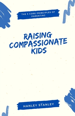 Raising Compassionate Kids: The 5 Core Principles of Parenting - Stanley, Hanley