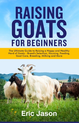 Raising Goats for Beginners: The Ultimate Guide to Raising a Happy and Healthy Herd of Goats - Breeds Selection, Housing, Feeding, Goat Care, Breeding, Milking and More - Jason, Eric