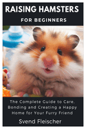 Raising Hamsters for Beginners: The Complete Guide to Care, Bonding and Creating a Happy Home for Your Furry Friend