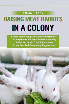 Raising Meat Rabbits in a Colony: From Colony Setup To Sustainable Harvest: A Complete Guide To Successful Farming Practices, Health Care, Ethical Meat Production And Community Engagement. - Harry, Ethan