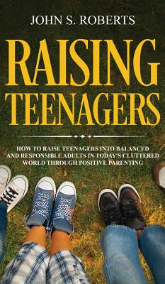 Raising Teenagers: How to Raise Teenagers into Balanced and Responsible Adults in Today's Cluttered World through Positive Parenting - Roberts, John S