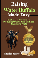 Raising Water Buffalo Made Easy: Sustainable Practices for Producing Organic Milk, Meat, and Maximizing Profit