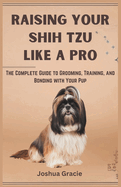 Raising Your Shih Tzu Like a Pro: The Complete Guide to Grooming, Training, and Bonding with Your Pup: Everything You Need to Know From Choosing to Caring for Your Dog