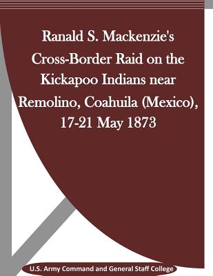 Ranald S. Mackenzie's Cross-Border Raid on the Kickapoo Indians near Remolino, Coahuila (Mexico), 17-21 May 1873 - Penny Hill Press Inc (Editor), and U S Army Command and General Staff Coll
