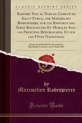 Rapport Fait Au Nom Du Comit? de Salut Public, Par Maximilien Robespierre, Sur Les Rapports Des Id?es Religieuses Et Morales Avec Les Principes R?publicains, Et Sur Les F?tes Nationales: S?ance Du 18 Flor?al L'An Second de la R?publique Fran?aise, - Robespierre, Maximilien