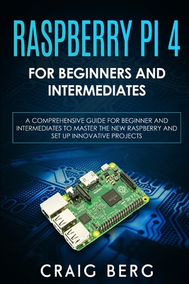 Raspberry Pi 4 For Beginners And Intermediates: A Comprehensive Guide for Beginner and Intermediates to Master the New Raspberry Pi 4 and Set up Innovative Projects - Berg, Craig
