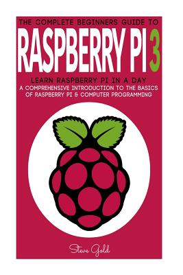 Raspberry Pi: The Complete Beginner's Guide to Raspberry Pi 3: Learn Raspberry Pi in a Day - A Comprehensive Introduction to the Basics of Raspberry Pi & Computer Programming - Gold, Steve