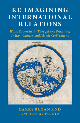 Re-imagining International Relations: World Orders in the Thought and Practice of Indian, Chinese, and Islamic Civilizations - Buzan, Barry, and Acharya, Amitav