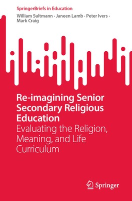 Re-Imagining Senior Secondary Religious Education: Evaluating the Religion, Meaning, and Life Curriculum - Sultmann, William, and Lamb, Janeen, and Ivers, Peter
