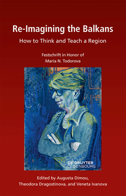 Re-Imagining the Balkans: How to Think and Teach a Region. Festschrift in Honor of Professor Maria N. Todorova - Dragostinova, Theodora (Editor), and Ivanova, Veneta (Editor)