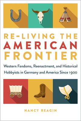 Re-Living the American Frontier: Western Fandoms, Reenactment, and Historical Hobbyists in Germany and America Since 1900 - Reagin, Nancy