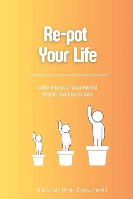 Re-pot Your Life: Like Plants, You Need Fresh Soil to Grow - Gourani, Soulaima