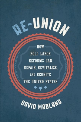 Re-Union: How Bold Labor Reforms Can Repair, Revitalize, and Reunite the United States - Madland, David