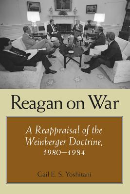 Reagan on War: A Reappraisal of the Weinberger Doctrine, 1980-1984 - Yoshitani, Gail E S, Ph.D.