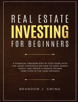 Real Estate Investing for Beginners: A Financial Freedom Step-By-Step Guide with the Latest Loopholes on How to Make Money, Invest, and Create a Passive Income Cash Flow in the Long-Distance - J Swing, Brandon