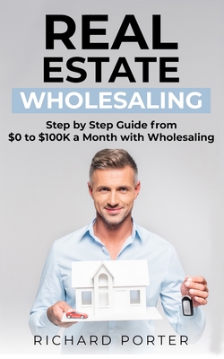 Real Estate Wholesaling: How to Start with Real Estate Wholesaling, from 0 to $100,000 per Month - Porter, Richard