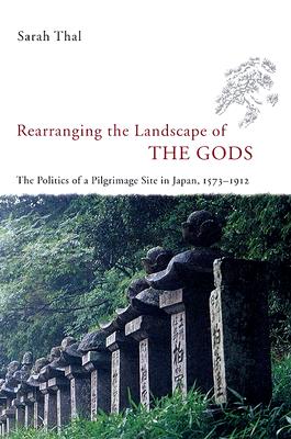 Rearranging the Landscape of the Gods: The Politics of a Pilgrimage Site in Japan, 1573-1912 - Thal, Sarah