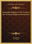 Reasonable Religion Or The Truths of the Christian Religion Demonstrated