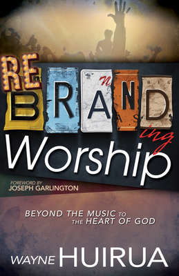 Rebranding Worship: Beyond the Music to the Heart of God - Huirua, Wayne, and Garlington, Joseph, Bishop (Foreword by)