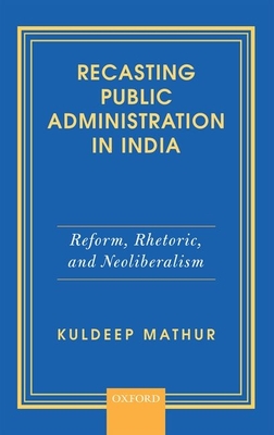 Recasting Public Administration in India: Reform, Rhetoric, and Neoliberalism - Mathur, Kuldeep