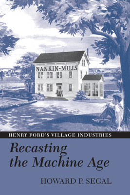 Recasting the Machine Age: Henry Ford's Village Industries - Segal, Howard P