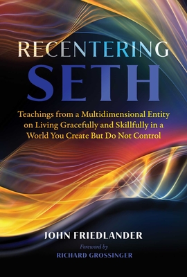 Recentering Seth: Teachings from a Multidimensional Entity on Living Gracefully and Skillfully in a World You Create But Do Not Control - Friedlander, John, and Grossinger, Richard (Foreword by)