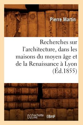 Recherches Sur l'Architecture, Dans Les Maisons Du Moyen ?ge Et de la Renaissance ? Lyon (?d.1855) - Martin, Pierre