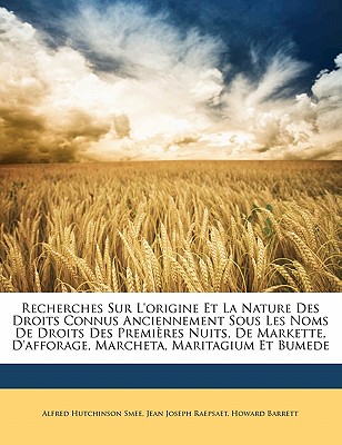 Recherches Sur l'Origine Et La Nature Des Droits Connus Anciennement Sous Les Noms de Droits Des Premi?res Nuits, de Markette, d'Afforage, Marcheta, Maritagium Et Bumede - Smee, Alfred Hutchinson, and Raepsaet, Jean Joseph, and Barrett, Howard