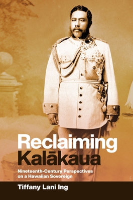 Reclaiming Kal kaua: Nineteenth-Century Perspectives on a Hawaiian Sovereign - Ing, Tiffany Lani