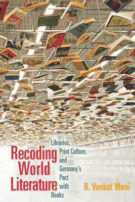 Recoding World Literature: Libraries, Print Culture, and Germany's Pact with Books - Mani, B Venkat