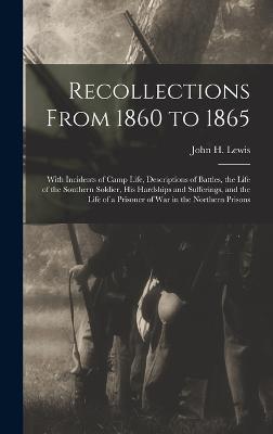 Recollections From 1860 to 1865: With Incidents of Camp Life, Descriptions of Battles, the Life of the Southern Soldier, his Hardships and Sufferings, and the Life of a Prisoner of war in the Northern Prisons - Lewis, John H (John Henry) 1834-1917 (Creator)