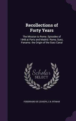 Recollections of Forty Years: The Mission to Rome. Episodes of 1848 at Paris and Madrid. Rome, Suez, Panama. the Origin of the Suez Canal - De Lesseps, Ferdinand, and Pitman, C B