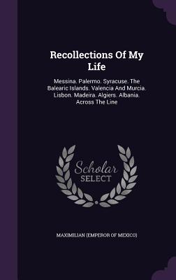 Recollections Of My Life: Messina. Palermo. Syracuse. The Balearic Islands. Valencia And Murcia. Lisbon. Madeira. Algiers. Albania. Across The Line - Maximilian (Emperor of Mexico) (Creator)