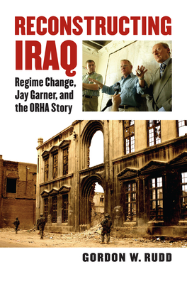 Reconstructing Iraq: Regime Change, Jay Garner, and the ORHA Story - Rudd, Gordon