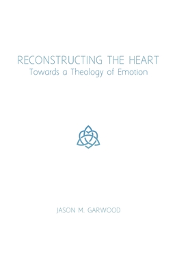 Reconstructing the Heart: Towards a Theology of Emotion - Garwood, Jason M