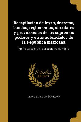 Recopilacion de leyes, decretos, bandos, reglamentos, circulares y providencias de los supremos poderes y otras autoridades de la Republica mexicana: Formada de orden del supremo govierno - Mexico (Creator), and Arrillaga, Basilio Jose