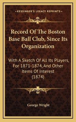 Record of the Boston Base Ball Club, Since Its Organization: With a Sketch of All Its Players, for 1871-1874, and Other Items of Interest (1874) - Wright, George