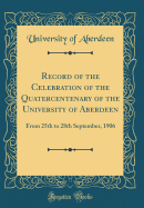 Record of the Celebration of the Quatercentenary of the University of Aberdeen: From 25th to 28th September, 1906 (Classic Reprint)