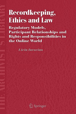 Recordkeeping, Ethics and Law: Regulatory Models, Participant Relationships and Rights and Responsibilities in the Online World - Iacovino, Livia