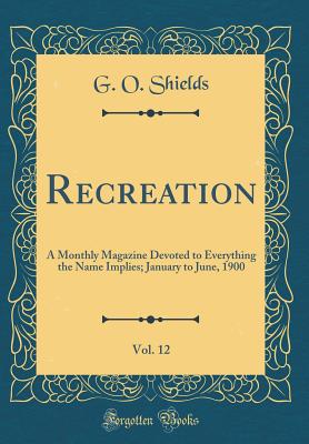 Recreation, Vol. 12: A Monthly Magazine Devoted to Everything the Name Implies; January to June, 1900 (Classic Reprint) - Shields, G O