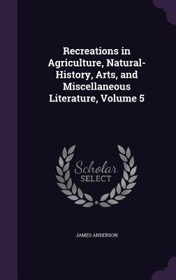 Recreations in Agriculture, Natural-History, Arts, and Miscellaneous Literature, Volume 5 - Anderson, James, Prof.