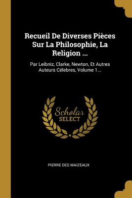 Recueil de Diverses Pieces Sur La Philosophie, La Religion ...: Par Leibniz, Clarke, Newton, Et Autres Auteurs Celebres, Volume 1... - Maizeaux, Pierre Des