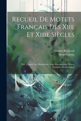 Recueil de Motets Fran?ais Des Xiie Et Xiiie Si?cles: Pub. d'Apr?s Les Manuscrits, Avec Introduction, Notes, Variantes Et Glossaires - Raynaud, Gaston, and Lavoix, Henri