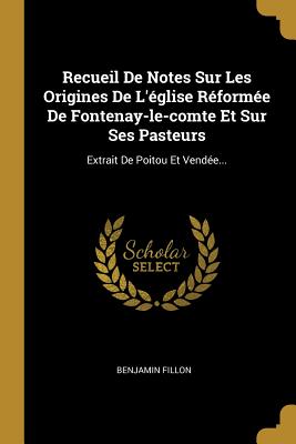 Recueil de Notes Sur Les Origines de L'Eglise Reformee de Fontenay-Le-Comte Et Sur Ses Pasteurs: Extrait de Poitou Et Vendee... - Fillon, Benjamin